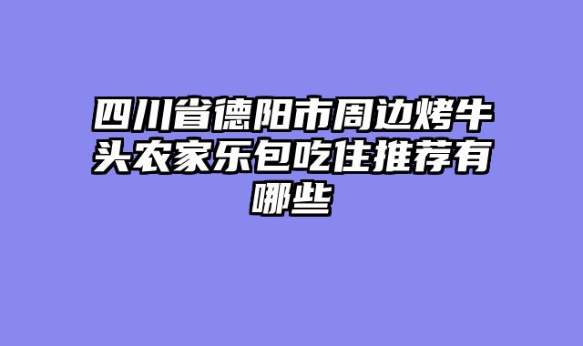 四川省德阳市周边烤牛头农家乐包吃住推荐有哪些