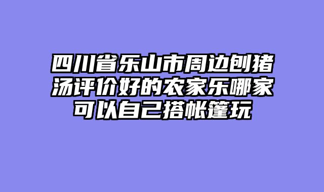 四川省乐山市周边刨猪汤评价好的农家乐哪家可以自己搭帐篷玩