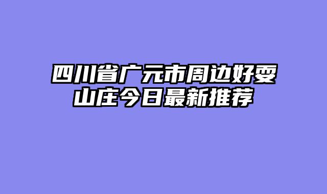 四川省广元市周边好耍山庄今日最新推荐