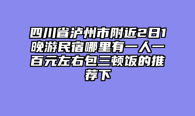 四川省泸州市附近2日1晚游民宿哪里有一人一百元左右包三顿饭的推荐下