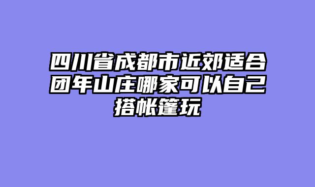 四川省成都市近郊适合团年山庄哪家可以自己搭帐篷玩