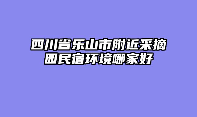 四川省乐山市附近采摘园民宿环境哪家好