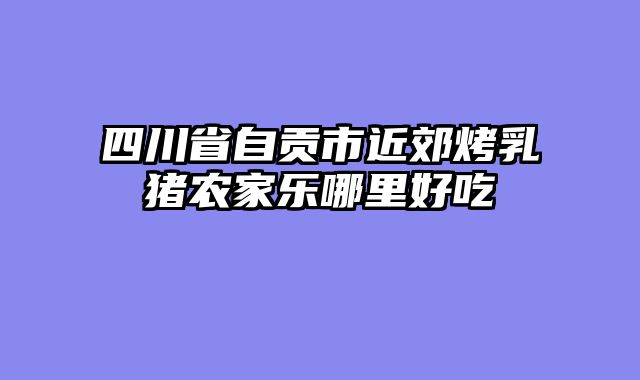 四川省自贡市近郊烤乳猪农家乐哪里好吃