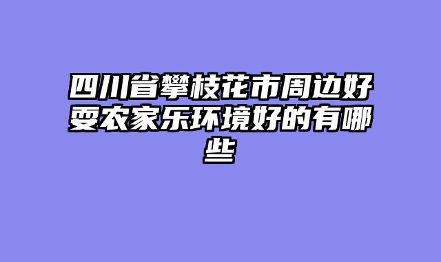 四川省攀枝花市周边好耍农家乐环境好的有哪些