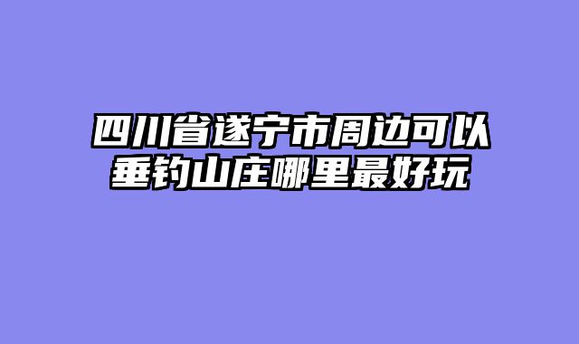 四川省遂宁市周边可以垂钓山庄哪里最好玩