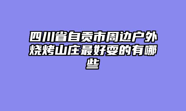 四川省自贡市周边户外烧烤山庄最好耍的有哪些