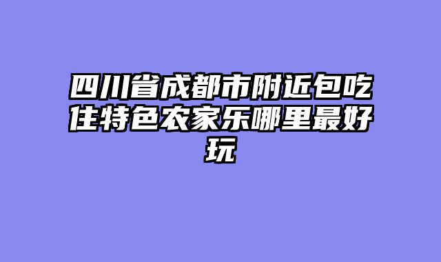 四川省成都市附近包吃住特色农家乐哪里最好玩