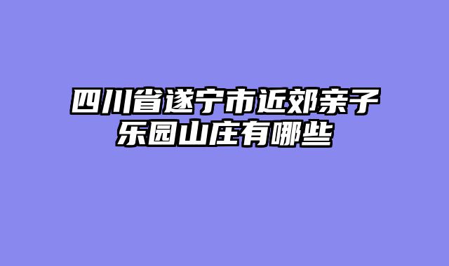 四川省遂宁市近郊亲子乐园山庄有哪些