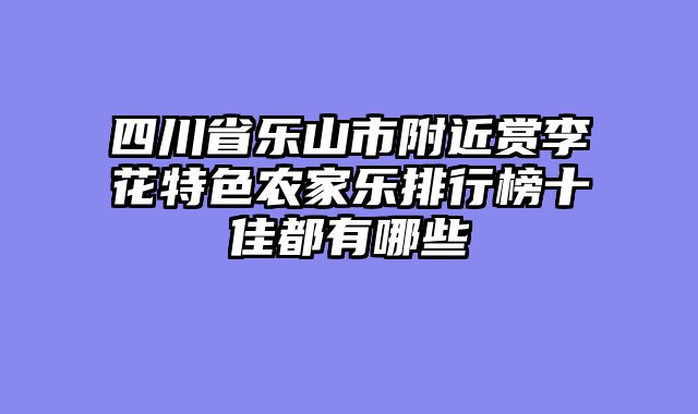 四川省乐山市附近赏李花特色农家乐排行榜十佳都有哪些