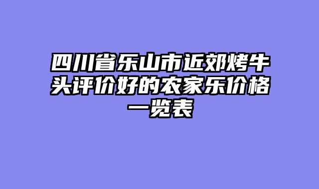 四川省乐山市近郊烤牛头评价好的农家乐价格一览表
