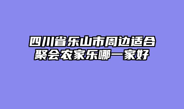 四川省乐山市周边适合聚会农家乐哪一家好