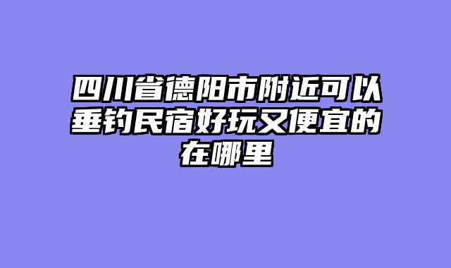 四川省德阳市附近可以垂钓民宿好玩又便宜的在哪里