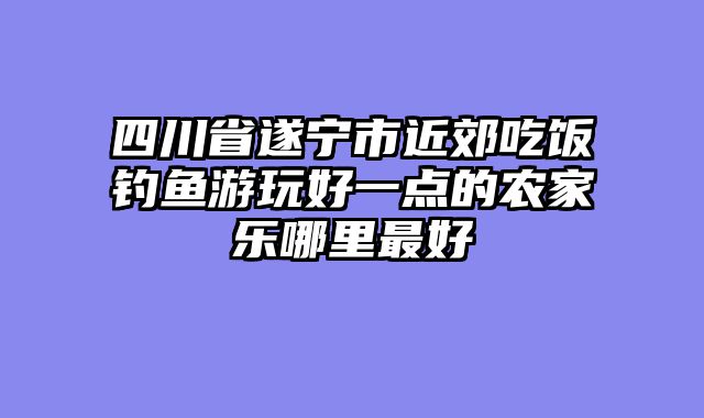 四川省遂宁市近郊吃饭钓鱼游玩好一点的农家乐哪里最好