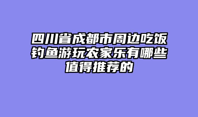 四川省成都市周边吃饭钓鱼游玩农家乐有哪些值得推荐的