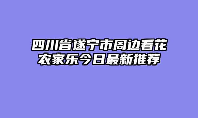四川省遂宁市周边看花农家乐今日最新推荐