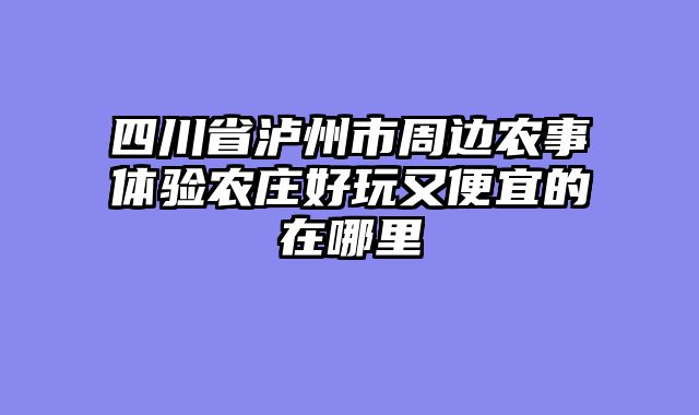 四川省泸州市周边农事体验农庄好玩又便宜的在哪里