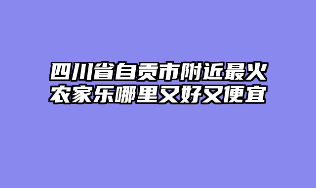 四川省自贡市附近最火农家乐哪里又好又便宜