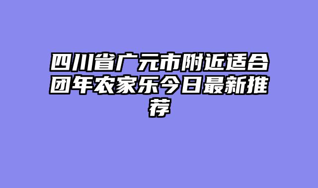 四川省广元市附近适合团年农家乐今日最新推荐