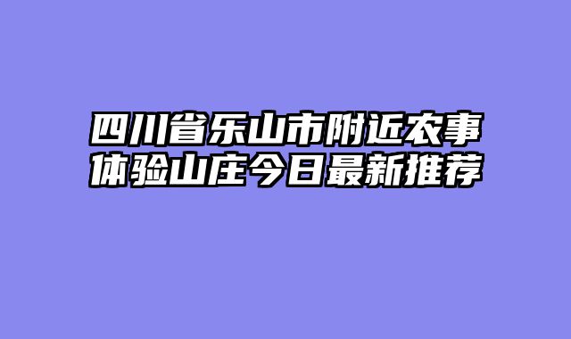 四川省乐山市附近农事体验山庄今日最新推荐