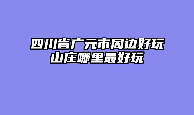 四川省广元市周边好玩山庄哪里最好玩