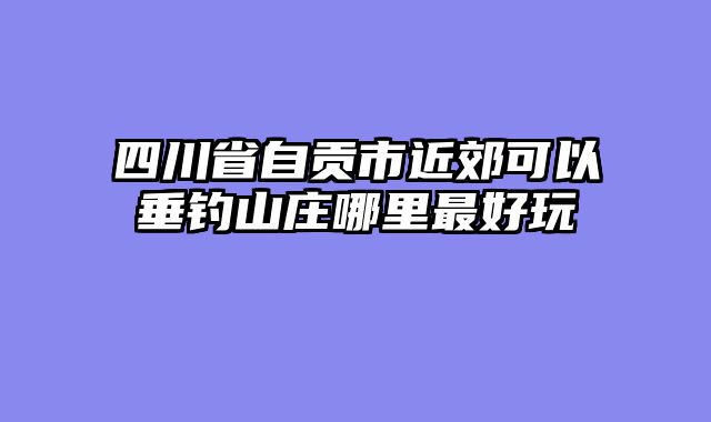四川省自贡市近郊可以垂钓山庄哪里最好玩