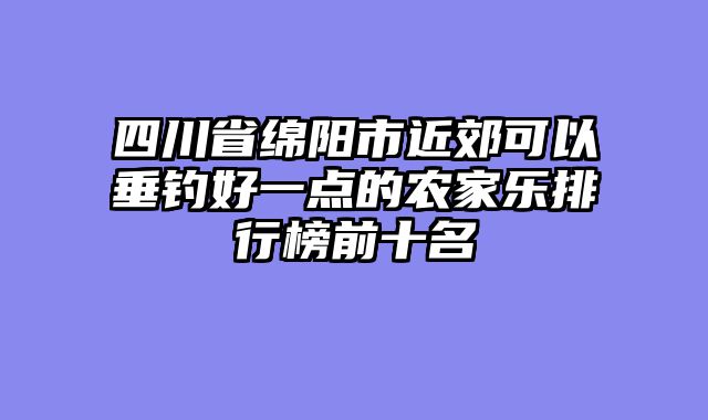 四川省绵阳市近郊可以垂钓好一点的农家乐排行榜前十名