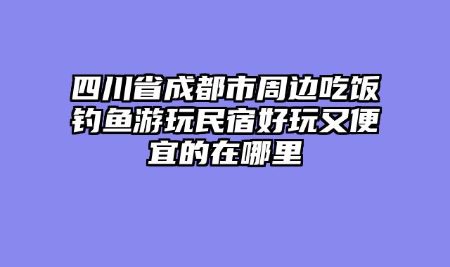 四川省成都市周边吃饭钓鱼游玩民宿好玩又便宜的在哪里