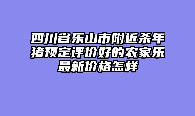 四川省乐山市附近杀年猪预定评价好的农家乐最新价格怎样