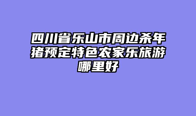 四川省乐山市周边杀年猪预定特色农家乐旅游哪里好