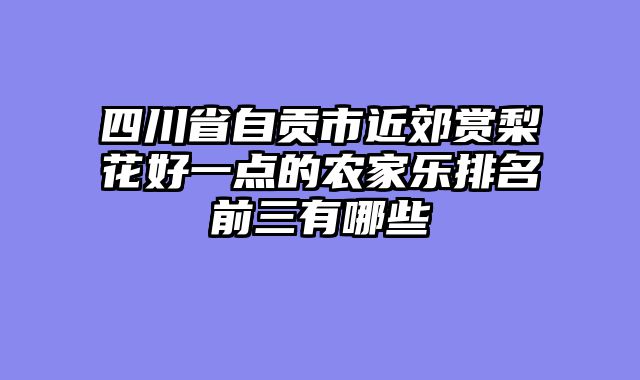 四川省自贡市近郊赏梨花好一点的农家乐排名前三有哪些