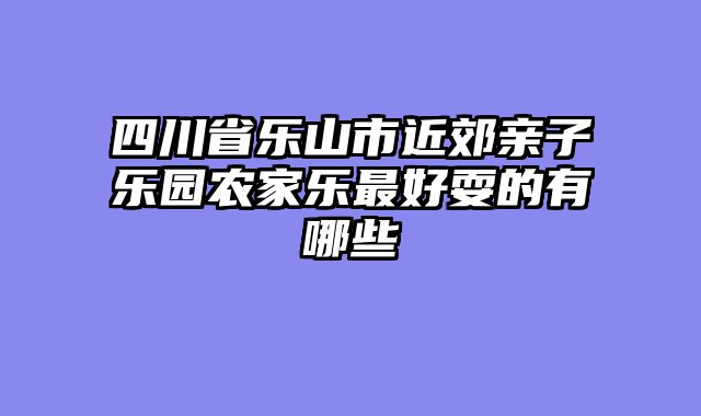 四川省乐山市近郊亲子乐园农家乐最好耍的有哪些