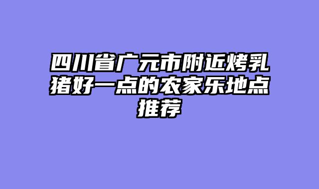 四川省广元市附近烤乳猪好一点的农家乐地点推荐