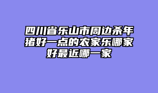 四川省乐山市周边杀年猪好一点的农家乐哪家好最近哪一家