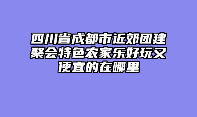 四川省成都市近郊团建聚会特色农家乐好玩又便宜的在哪里