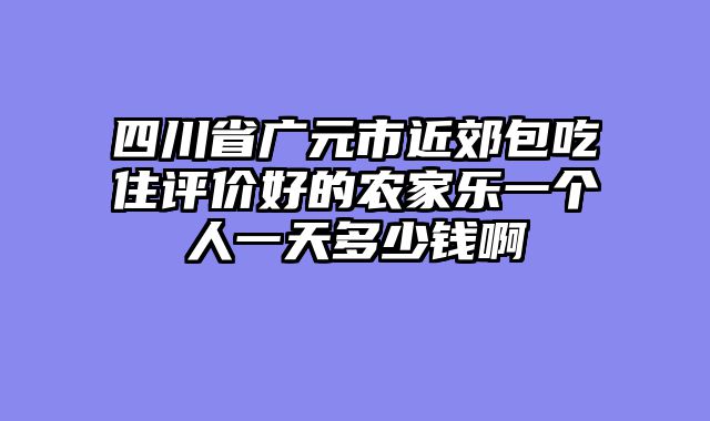 四川省广元市近郊包吃住评价好的农家乐一个人一天多少钱啊