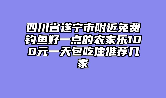 四川省遂宁市附近免费钓鱼好一点的农家乐100元一天包吃住推荐几家