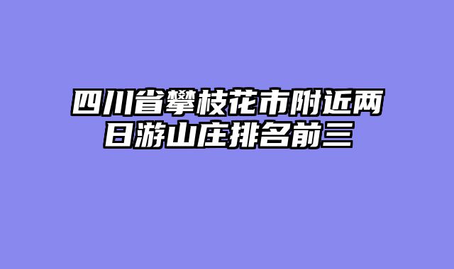 四川省攀枝花市附近两日游山庄排名前三
