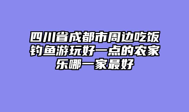 四川省成都市周边吃饭钓鱼游玩好一点的农家乐哪一家最好