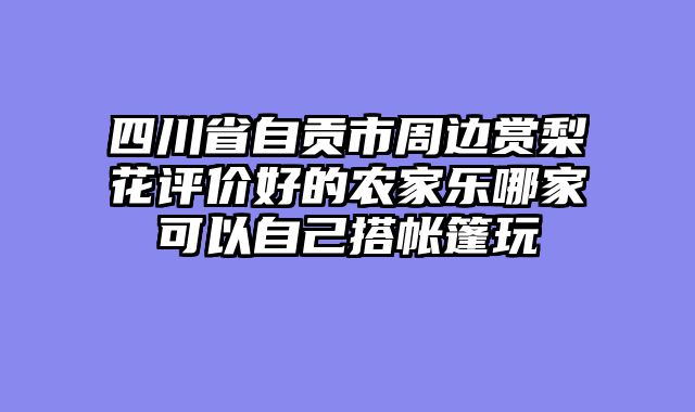 四川省自贡市周边赏梨花评价好的农家乐哪家可以自己搭帐篷玩