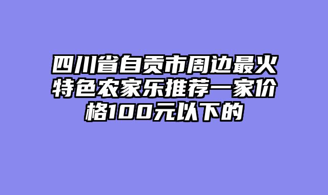 四川省自贡市周边最火特色农家乐推荐一家价格100元以下的