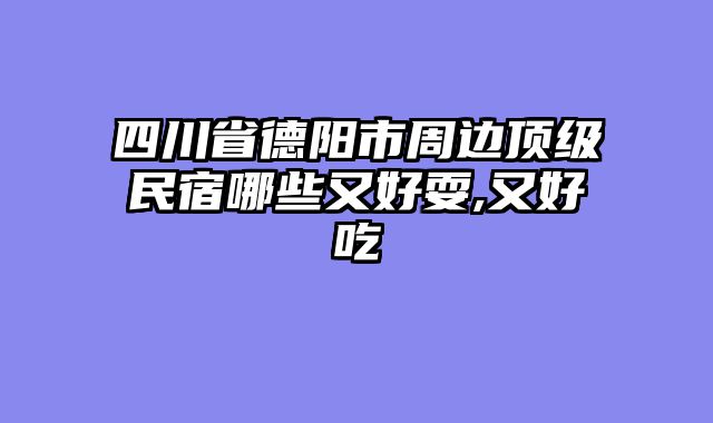 四川省德阳市周边顶级民宿哪些又好耍,又好吃