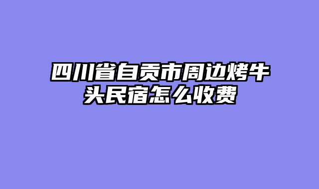 四川省自贡市周边烤牛头民宿怎么收费