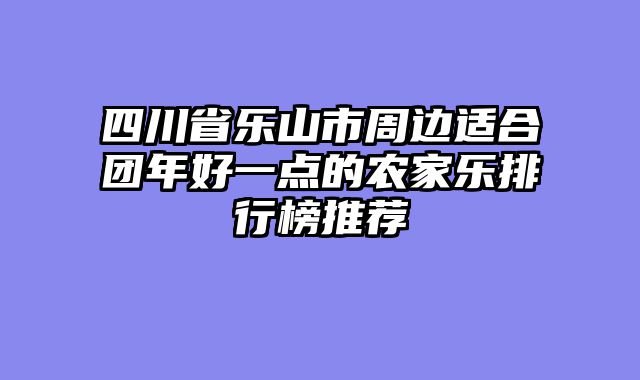 四川省乐山市周边适合团年好一点的农家乐排行榜推荐