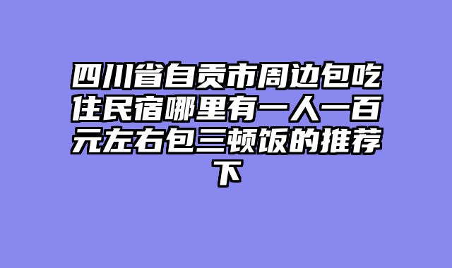 四川省自贡市周边包吃住民宿哪里有一人一百元左右包三顿饭的推荐下