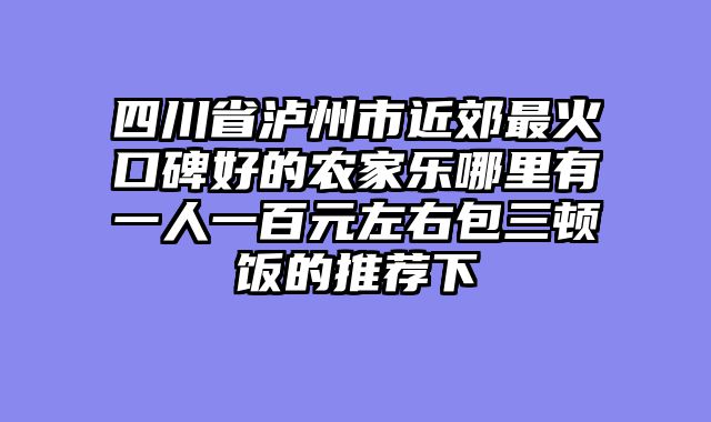 四川省泸州市近郊最火口碑好的农家乐哪里有一人一百元左右包三顿饭的推荐下