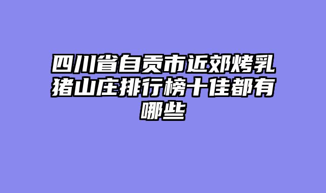 四川省自贡市近郊烤乳猪山庄排行榜十佳都有哪些