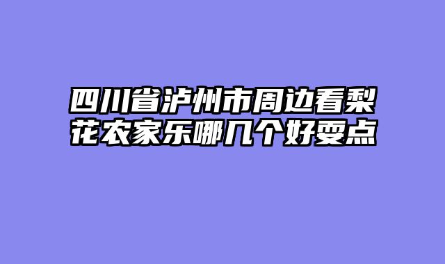 四川省泸州市周边看梨花农家乐哪几个好耍点