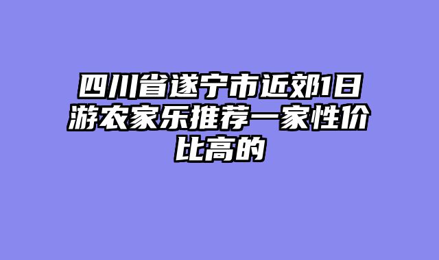 四川省遂宁市近郊1日游农家乐推荐一家性价比高的