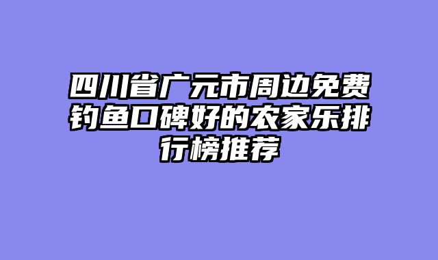 四川省广元市周边免费钓鱼口碑好的农家乐排行榜推荐
