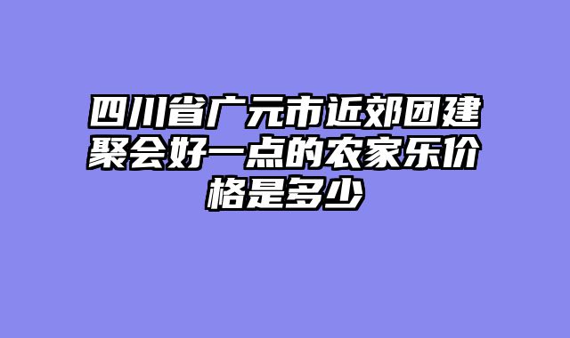 四川省广元市近郊团建聚会好一点的农家乐价格是多少